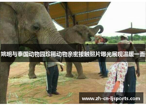 姚明与泰国动物园珍稀动物亲密接触照片曝光展现温暖一面