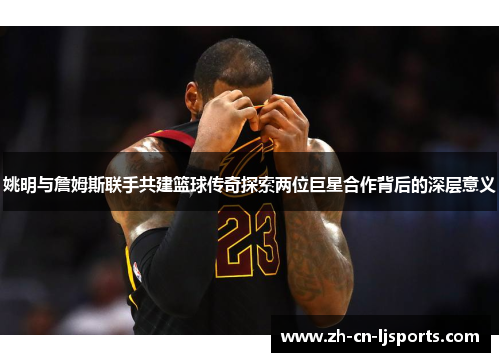 姚明与詹姆斯联手共建篮球传奇探索两位巨星合作背后的深层意义